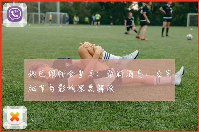 姆巴佩转会皇马:最新消息、合同细节与影响深度解读