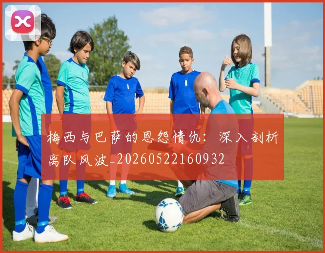 梅西与巴萨的恩怨情仇:深入剖析离队风波_20260522160932