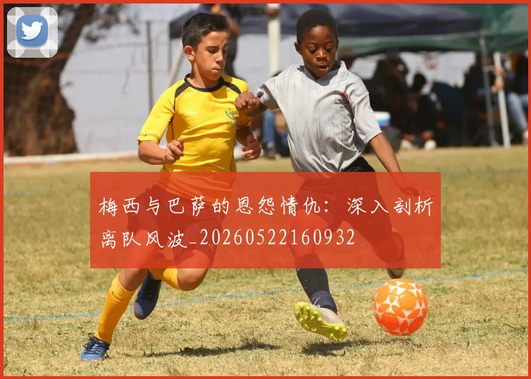 梅西与巴萨的恩怨情仇：深入剖析离队风波_20260522160932