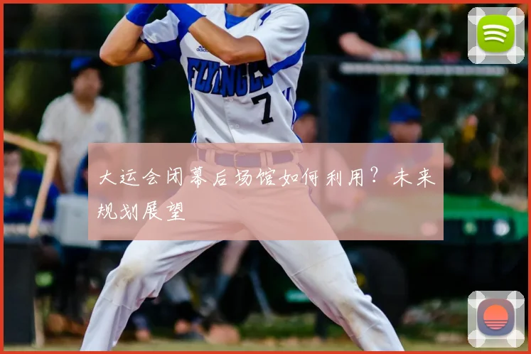 大运会闭幕后场馆如何利用？未来规划展望
