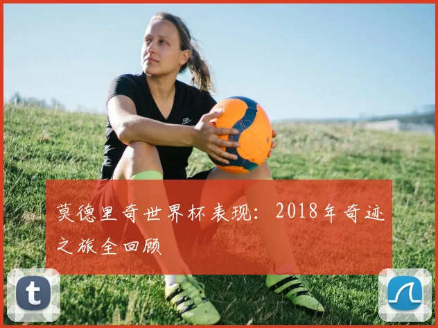 莫德里奇世界杯表现:2018年奇迹之旅全回顾