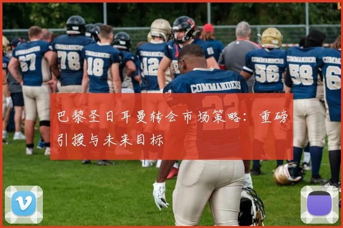 巴黎圣日耳曼转会市场策略：重磅引援与未来目标