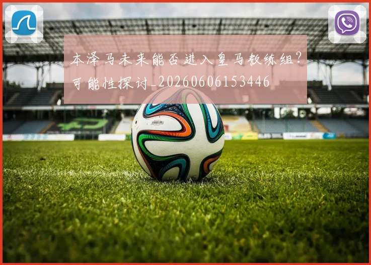 本泽马未来能否进入皇马教练组？可能性探讨_20260606153446