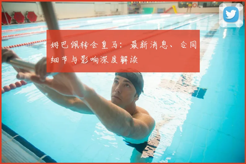 姆巴佩转会皇马：最新消息、合同细节与影响深度解读