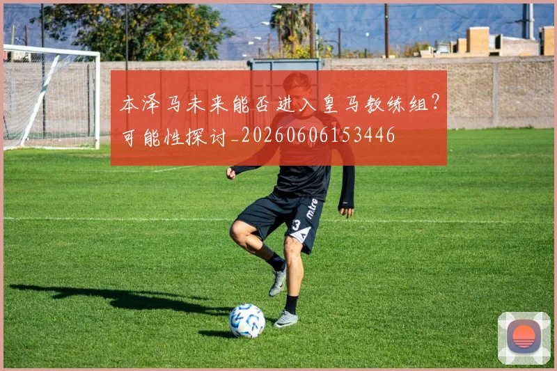 本泽马未来能否进入皇马教练组?可能性探讨_20260606153446